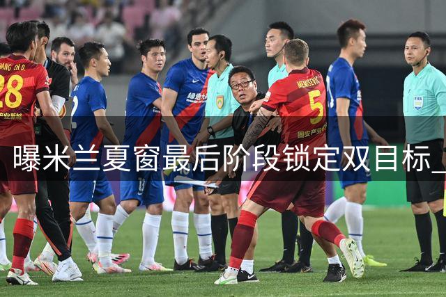 曝米兰夏窗最后阶段锁定双目标 中前场补强势在必行